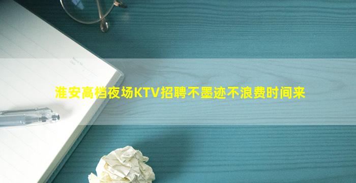 淮安高档夜场KTV招聘不墨迹不浪费时间来